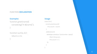 FUNCTION DECLARATION
Examples
function greet(name){
console.log(`Hi ${name}`);
}
function sum(a, b) {
return a + b;
}
Usage
class Car {
constructor(count){
this.count = count;
}
addCar(car){
dbHelper.save(car, function(err, data){
if(err) throw err;
this.count += 1;
});
}
}
6
 