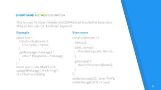 SHORTHAND METHOD DEFINITION
Example
class Star {
constructor(name) {
this.name = name;
}
getMessage(message) {
return this.name + message;
}
}
const sun = new Star('Sun');
sun.getMessage(' is shining')
// => 'Sun is shining'
Even more
const collection = {
items: [],
add(...items){
this.items.push(...items);
},
get(index) {
return this.items[index];
}
};
collection.add('C', 'Java', 'PHP');
collection.get(1) // => 'Java'
8
This is used in object literals and ECMAScript 6 to define functions.
They do not use the “function” keyword.
 