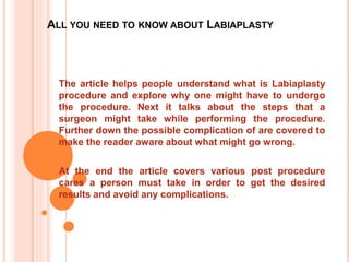 ALL YOU NEED TO KNOW ABOUT LABIAPLASTY
The article helps people understand what is Labiaplasty
procedure and explore why one might have to undergo
the procedure. Next it talks about the steps that a
surgeon might take while performing the procedure.
Further down the possible complication of are covered to
make the reader aware about what might go wrong.
At the end the article covers various post procedure
cares a person must take in order to get the desired
results and avoid any complications.
 