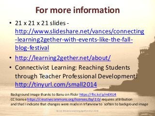 For more information
• 21 x 21 x 21 slides -
http://www.slideshare.net/vances/connecting
-learning2gether-with-events-like-the-fall-
blog-festival
• http://learning2gether.net/about/
• Connectivist Learning: Reaching Students
through Teacher Professional Development:
http://tinyurl.com/small2014
Background image thanks to Banu on Flickr https://flic.kr/p/mEKU4
CC license https://creativecommons.org/licenses/by/2.0/ requires attribution
and that I indicate that changes were made in Irfanview to soften to background image
Vance Stevens Learning2gether Oct 2015
 