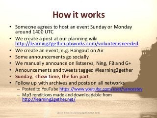 How it works
• Someone agrees to host an event Sunday or Monday
around 1400 UTC
• We create a post at our planning wiki
http://learning2gether.pbworks.com/volunteersneeded
• We create an event; e.g. Hangout on Air
• Some announcements go socially
• We manually announce on listservs, Ning, FB and G+
• Announcements and tweets tagged #learning2gether
• Sunday, show time, the fun part
• Follow up with archives and posts on all networks
– Posted to YouTube https://www.youtube.com/user/vancestev
– Mp3 renditions made and downloadable from
http://learning2gether.net/
Vance Stevens Learning2gether Oct 2015
 