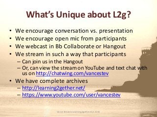 What’s Unique about L2g?
• We encourage conversation vs. presentation
• We encourage open mic from participants
• We webcast in Bb Collaborate or Hangout
• We stream in such a way that participants
– Can join us in the Hangout
– Or, can view the stream on YouTube and text chat with
us on http://chatwing.com/vancestev
• We have complete archives
– http://learning2gether.net/
– https://www.youtube.com/user/vancestev
Vance Stevens Learning2gether Oct 2015
 