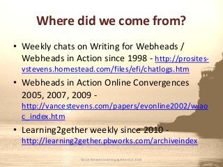 Where did we come from?
• Weekly chats on Writing for Webheads /
Webheads in Action since 1998 - http://prosites-
vstevens.homestead.com/files/efi/chatlogs.htm
• Webheads in Action Online Convergences
2005, 2007, 2009 -
http://vancestevens.com/papers/evonline2002/wiao
c_index.htm
• Learning2gether weekly since 2010 -
http://learning2gether.pbworks.com/archiveindex
Vance Stevens Learning2gether Oct 2015
 