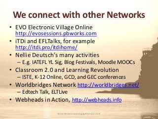 We connect with other Networks
• EVO Electronic Village Online
http://evosessions.pbworks.com
• iTDi and EFLTalks, for example
http://itdi.pro/itdihome/
• Nellie Deutsch’s many activities
– E.g. IATEFL YL Sig, Blog Festivals, Moodle MOOCs
• Classroom 2.0 and Learning Revolution
– ISTE, K-12 Online, GCD, and GEC conferences
• Worldbridges Network http://worldbridges.net/
– Edtech Talk, ELTLive
• Webheads in Action, http://webheads.info
Vance Stevens Learning2gether Oct 2015
 