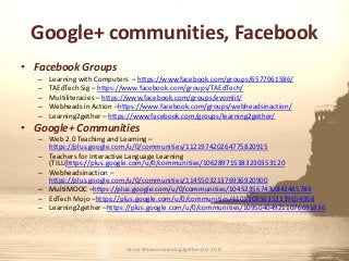 Google+ communities, Facebook
• Facebook Groups
– Learning with Computers – https://www.facebook.com/groups/6577061586/
– TAEdTech Sig – https://www.facebook.com/groups/TAEdTech/
– Multiliteracies – https://www.facebook.com/groups/evomlit/
– Webheads in Action –https://www.facebook.com/groups/webheadsinaction/
– Learning2gether – https://www.facebook.com/groups/learning2gether/
• Google+ Communities
– Web 2.0 Teaching and Learning –
https://plus.google.com/u/0/communities/112197420264775820915
– Teachers for Interactive Language Learning
(TILL(https://plus.google.com/u/0/communities/106289715383230353120
– Webheadsinaction –
https://plus.google.com/u/0/communities/114550321376936920900
– MultiMOOC –https://plus.google.com/u/0/communities/104523567430842485789
– EdTech Mojo –https://plus.google.com/u/0/communities/110130856353339654958
– Learning2gether –https://plus.google.com/u/0/communities/109504049211076695836
Vance Stevens Learning2gether Oct 2015
 