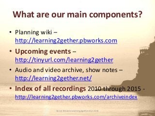 What are our main components?
• Planning wiki –
http://learning2gether.pbworks.com
• Upcoming events –
http://tinyurl.com/learning2gether
• Audio and video archive, show notes –
http://learning2gether.net/
• Index of all recordings 2010 through 2015 -
http://learning2gether.pbworks.com/archiveindex
Vance Stevens Learning2gether Oct 2015
 