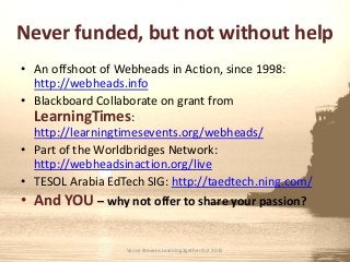 Never funded, but not without help
• An offshoot of Webheads in Action, since 1998:
http://webheads.info
• Blackboard Collaborate on grant from
LearningTimes:
http://learningtimesevents.org/webheads/
• Part of the Worldbridges Network:
http://webheadsinaction.org/live
• TESOL Arabia EdTech SIG: http://taedtech.ning.com/
• And YOU – why not offer to share your passion?
Vance Stevens Learning2gether Oct 2015
 