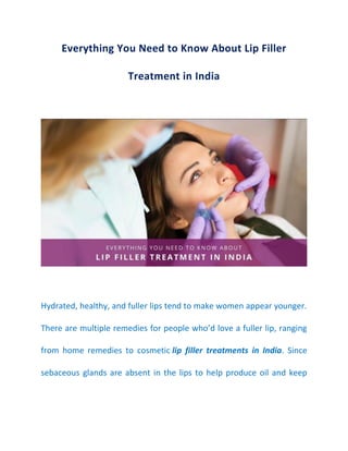 Everything You Need to Know About Lip Filler
Treatment in India
Hydrated, healthy, and fuller lips tend to make women appear younger.
There are multiple remedies for people who’d love a fuller lip, ranging
from home remedies to cosmetic lip filler treatments in India. Since
sebaceous glands are absent in the lips to help produce oil and keep
 