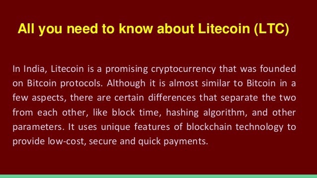 All you need to know about Litecoin (LTC)
In India, Litecoin is a promising cryptocurrency that was founded
on Bitcoin protocols. Although it is almost similar to Bitcoin in a
few aspects, there are certain differences that separate the two
from each other, like block time, hashing algorithm, and other
parameters. It uses unique features of blockchain technology to
provide low-cost, secure and quick payments.
 