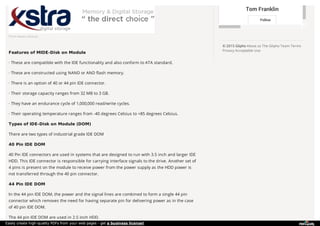 Tom Franklin
Follow
© 2015 Glipho About us The Glipho Team Terms
Privacy Acceptable Use
From www.xstra.eu
Features of MIDE-Disk on Module
· These are compatible with the IDE functionality and also conform to ATA standard.
· These are constructed using NAND or AND flash memory.
· There is an option of 40 or 44 pin IDE connector.
· Their storage capacity ranges from 32 MB to 3 GB.
· They have an endurance cycle of 1,000,000 read/write cycles.
· Their operating temperature ranges from -40 degrees Celsius to +85 degrees Celsius.
Types of IDE-Disk on Module (DOM)
There are two types of industrial grade IDE DOM
40 Pin IDE DOM
40 Pin IDE connectors are used in systems that are designed to run with 3.5 inch and larger IDE
HDD. This IDE connector is responsible for carrying interface signals to the drive. Another set of
4 pins is present on the module to receive power from the power supply as the HDD power is
not transferred through the 40 pin connector.
44 Pin IDE DOM
In the 44 pin IDE DOM, the power and the signal lines are combined to form a single 44 pin
connector which removes the need for having separate pin for delivering power as in the case
of 40 pin IDE DOM.
The 44 pin IDE DOM are used in 2.5 inch HDD.
Easily create high-quality PDFs from your web pages - get a business license!
 