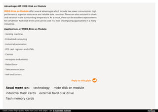 Reply to this gliph
Advantages Of MIDE-Disk on Module
MIDE-Disk on Module offer several advantages which include low power consumption, high
performance, superior endurance and reliable data retention. These are also resistant to shock
and variation in the surrounding temperature. As a result, these can be excellent replacements
for convention flash disk drives and can be used in a host of computing applications in a many
industries.
Applications of MIDE-Disk on Module
· Vending machines
· Embedded computing
· Industrial automation
· POS cash registers and ATMs
· Casinos
· Aerospace and avionics
· Radar/Sonar
· Telecommunication
· VoIP and Servers.
Read more on: technology mide-disk on module
industrial flash cards external hard disk drive
flash memory cards
Easily create high-quality PDFs from your web pages - get a business license!
 