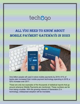 All You Need to Know About
Mobile Payment Gateways in 2023
One billion people will used in-store mobile payments by 2019. 61% of
banks plan increased their mobile payment technology spending in 2018, a
52% increase over 2017.
These are only two examples of the thousands of statistical reports that go
around whenever Mobile Payments are mentioned. These numbers are far
from being a bubble. With the growing interest of Generation Z in
technology, widespread adoption will be inevitable.
 