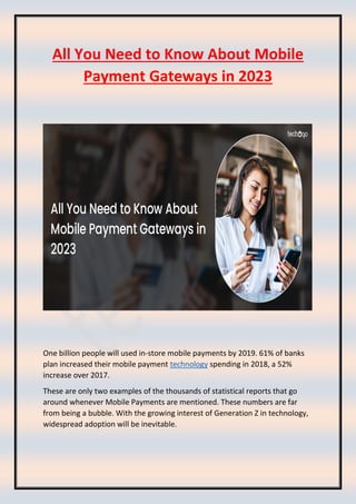 All You Need to Know About Mobile
Payment Gateways in 2023
One billion people will used in-store mobile payments by 2019. 61% of banks
plan increased their mobile payment technology spending in 2018, a 52%
increase over 2017.
These are only two examples of the thousands of statistical reports that go
around whenever Mobile Payments are mentioned. These numbers are far
from being a bubble. With the growing interest of Generation Z in technology,
widespread adoption will be inevitable.
 