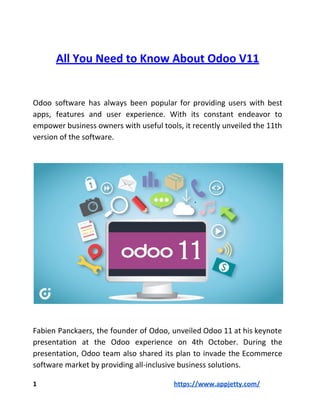 All​ ​You​ ​Need​ ​to​ ​Know​ ​About​ ​Odoo​ ​V11
Odoo software has always been popular for providing users with best
apps, features and user experience. With its constant endeavor to
empower business owners with useful tools, it recently unveiled the 11th
version​ ​of​ ​the​ ​software.
Fabien Panckaers, the founder of Odoo, unveiled Odoo 11 at his keynote
presentation at the Odoo experience on 4th October. During the
presentation, Odoo team also shared its plan to invade the Ecommerce
software​ ​market​ ​by​ ​providing​ ​all-inclusive​ ​business​ ​solutions.
1​ ​​ ​​ ​​ ​​ ​​ ​​ ​​ ​​ ​​ ​​ ​​ ​​ ​​ ​​ ​​ ​​ ​​ ​​ ​​ ​​ ​​ ​​ ​​ ​​ ​​ ​​ ​​ ​​ ​​ ​​ ​​ ​​ ​​ ​​ ​​ ​​ ​​ ​​ ​​ ​​ ​​ ​​ ​​ ​​ ​​ ​​ ​​ ​​ ​​ ​​ ​​ ​​ ​​ ​​ ​​ ​​ ​​ ​​ ​​ ​​ ​​ ​​ ​​ ​​ ​​ ​​ ​​ ​​ ​​ ​​ ​​ ​​ ​​ ​​ ​​ ​​ ​​ ​​ ​​ ​​ ​​ ​​ ​​https://www.appjetty.com/
 