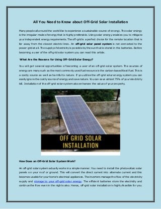All You Need to Know about Off-Grid Solar Installation
Many people all around the world like to experience a sustainable source of energy. The solar energy
is the irregular mode of energy that is highly preferable. Using solar energy enables you to mitigate
your independent energy requirements. The off-grid is a perfect choice for the remote location that is
far away from the closest electric lines. An off-grid solar panel system is not connected to the
power grid at all. The supply of electricity is possible by the sun that is stored in the batteries. Before
becoming a user of the off-grid solar system you can read this article.
What Are the Reasons for Using Off-Grid Solar Energy?
You will get several opportunities of becoming a user of an off-grid solar system. The sources of
energy are many such as the most commonly used fuel resource is the carbon-based fossil fuel. This is
a costly source as well as harmful to nature. If you utilize the off-grid solar energy system you can
easily ignore the costly source of energy and save nature. You can save almost 75% of your electricity
bill. Installation of the off-grid solar system also enhances the value of your property.
How Does an Off-Grid Solar System Work?
An off-grid solar system actually works in a simple manner. You need to install the photovoltaic solar
panels on your roof or ground. This will convert the direct current into alternate current and this
becomes usable for your home’s electrical appliances. The inverters manage the flow of the electricity
supply and storage to your off-grid solar energy. The efficient batteries store the electricity and
continue the flow even in the nights also. Hence, off-grid solar installation is highly feasible for you.
 