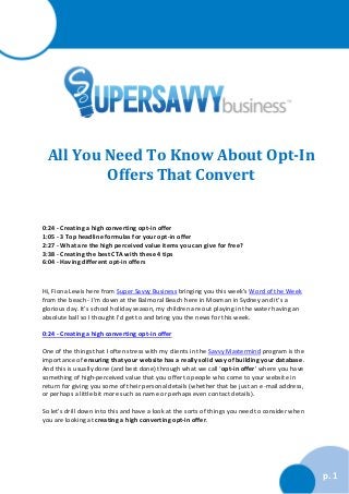 All You Need To Know About Opt-In
Offers That Convert

0:24 - Creating a high converting opt-in offer
1:05 - 3 Top headline formulas for your opt-in offer
2:27 - What are the high perceived value items you can give for free?
3:38 - Creating the best CTA with these 4 tips
6:04 - Having different opt-in offers

Hi, Fiona Lewis here from Super Savvy Business bringing you this week’s Word of the Week
from the beach - I’m down at the Balmoral Beach here in Mosman in Sydney and it’s a
glorious day. It’s school holiday season, my children are out playing in the water having an
absolute ball so I thought I’d get to and bring you the news for this week.
0:24 - Creating a high converting opt-in offer
One of the things that I often stress with my clients in the Savvy Mastermind program is the
importance of ensuring that your website has a really solid way of building your database.
And this is usually done (and best done) through what we call ‘opt-in offer’ where you have
something of high-perceived value that you offer to people who come to your website in
return for giving you some of their personal details (whether that be just an e-mail address,
or perhaps a little bit more such as name or perhaps even contact details).
So let’s drill down into this and have a look at the sorts of things you need to consider when
you are looking at creating a high converting opt-in offer.

p. 1

 