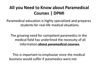 All you Need to Know about Paramedical
Courses | DPMI
Paramedical education is highly specialized and prepares
students for real-life medical situations.
The growing need for competent paramedics in the
medical field has underlined the necessity of all
information about paramedical courses.
This is important to emphasize since the medical
business would suffer if paramedics were not
available.
 