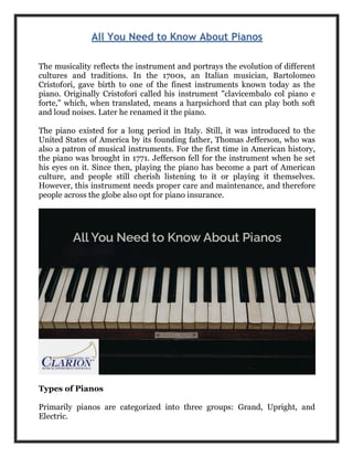 All You Need to Know About Pianos
The musicality reflects the instrument and portrays the evolution of different
cultures and traditions. In the 1700s, an Italian musician, Bartolomeo
Cristofori, gave birth to one of the finest instruments known today as the
piano. Originally Cristofori called his instrument "clavicembalo col piano e
forte," which, when translated, means a harpsichord that can play both soft
and loud noises. Later he renamed it the piano.
The piano existed for a long period in Italy. Still, it was introduced to the
United States of America by its founding father, Thomas Jefferson, who was
also a patron of musical instruments. For the first time in American history,
the piano was brought in 1771. Jefferson fell for the instrument when he set
his eyes on it. Since then, playing the piano has become a part of American
culture, and people still cherish listening to it or playing it themselves.
However, this instrument needs proper care and maintenance, and therefore
people across the globe also opt for piano insurance.
Types of Pianos
Primarily pianos are categorized into three groups: Grand, Upright, and
Electric.
 