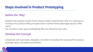 Steps Involved in Product Prototyping
Collaborate with teammates, designers, and others to develop the concept of the product,
exchange ideas, and explore possibilities.
Establish the purpose or goal of your product before anything else. Why is it necessary to
introduce this product? What principles does it uphold? What advantages would it offer
users?
You are well on your way to prototyping after you determine your why.
Define the ‘Why’
Develop the Concept
 