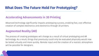 What Does The Future Hold For Prototyping?
The process of creating prototypes will change as a result of virtual prototyping and AR
technology. As a result, things that previously could only be evaluated physically would now
be tested virtually and more quickly. Remote input and the creation of a realistic atmosphere
will be possible for designers.
Advanced technology significantly impacts prototyping success, enabling fast, cost-effective
creation of complex electronics and electronics through 3D printers.
Accelerating Advancements in 3D Printing
Augmented Reality (AR)
 