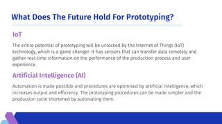 What Does The Future Hold For Prototyping?
Automation is made possible and procedures are optimised by artificial intelligence, which
increases output and efficiency. The prototyping procedures can be made simpler and the
production cycle shortened by automating them.
The entire potential of prototyping will be unlocked by the Internet of Things (IoT)
technology, which is a game changer. It has sensors that can transfer data remotely and
gather real-time information on the performance of the production process and user
experience.
IoT
Artificial Intelligence (AI)
 
