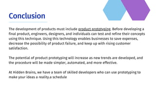 Conclusion
The development of products must include product prototyping. Before developing a
final product, engineers, designers, and individuals can test and refine their concepts
using this technique. Using this technology enables businesses to save expenses,
decrease the possibility of product failure, and keep up with rising customer
satisfaction.
The potential of product prototyping will increase as new trends are developed, and
the procedure will be made simpler, automated, and more effective.
At Hidden Brains, we have a team of skilled developers who can use prototyping to
make your ideas a reality.a schedule
 