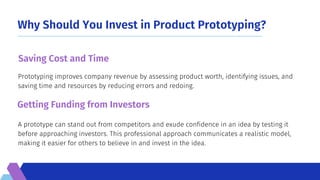 Why Should You Invest in Product Prototyping?
A prototype can stand out from competitors and exude confidence in an idea by testing it
before approaching investors. This professional approach communicates a realistic model,
making it easier for others to believe in and invest in the idea.
Prototyping improves company revenue by assessing product worth, identifying issues, and
saving time and resources by reducing errors and redoing.
Saving Cost and Time
Getting Funding from Investors
 