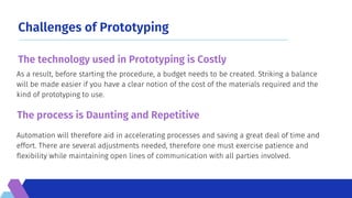 Challenges of Prototyping
Automation will therefore aid in accelerating processes and saving a great deal of time and
effort. There are several adjustments needed, therefore one must exercise patience and
flexibility while maintaining open lines of communication with all parties involved.
As a result, before starting the procedure, a budget needs to be created. Striking a balance
will be made easier if you have a clear notion of the cost of the materials required and the
kind of prototyping to use.
The technology used in Prototyping is Costly
The process is Daunting and Repetitive
 