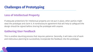 Challenges of Prototyping
This is another daunting process that requires patience. Secondly, it will take a lot of work
and meticulous planning to successfully incorporate the feedback into the prototype.
If adequate protections for intellectual property are not put in place, other parties might
steal the prototype and claim it. A nondisclosure agreement that will help to safeguard the
design should be signed before sharing the prototype with anyone.
Loss of Intellectual Property
Gathering User Feedback
 