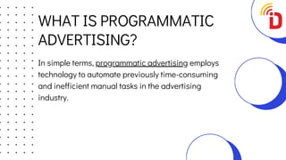 WHAT IS PROGRAMMATIC
ADVERTISING?
In simple terms, programmatic advertising employs
technology to automate previously time-consuming
and inefficient manual tasks in the advertising
industry.