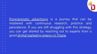 Programmatic advertising is a journey that can be
mastered with continuous research, practice and
persistence. If you are still struggling with this strategy,
you can get started by reaching out to experts from a
good digital marketing agency in Thane.