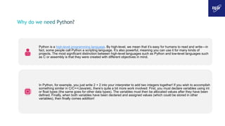 Python is a high-level programming language. By high-level, we mean that it’s easy for humans to read and write—in
fact, some people call Python a scripting language. It’s also powerful, meaning you can use it for many kinds of
projects. The most significant distinction between high-level languages such as Python and low-level languages such
as C or assembly is that they were created with different objectives in mind.
In Python, for example, you just write 2 + 2 into your interpreter to add two integers together! If you wish to accomplish
something similar in C/C++/Java/etc, there’s quite a bit more work involved: First, you must declare variables using int
or float types (the same goes for other data types). The variables must then be allocated values after they have been
defined. Finally, when both variables have been declared and assigned values (which could be stored in other
variables), then finally comes addition!
 
