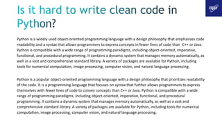 Python is a widely used object-oriented programming language with a design philosophy that emphasizes code
readability and a syntax that allows programmers to express concepts in fewer lines of code than C++ or Java.
Python is compatible with a wide range of programming paradigms, including object-oriented, imperative,
functional, and procedural programming. It contains a dynamic system that manages memory automatically, as
well as a vast and comprehensive standard library. A variety of packages are available for Python, including
tools for numerical computation, image processing, computer vision, and natural language processing.
Python is a popular object-oriented programming language with a design philosophy that prioritizes readability
of the code. It is a programming language that focuses on syntax that further allows programmers to express
themselves with fewer lines of code to convey concepts than C++ or Java. Python is compatible with a wide
range of programming paradigms, including object-oriented, imperative, functional, and procedural
programming. It contains a dynamic system that manages memory automatically, as well as a vast and
comprehensive standard library. A variety of packages are available for Python, including tools for numerical
computation, image processing, computer vision, and natural language processing.
 