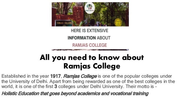 All you need to know about
Ramjas College
Established in the year 1917, Ramjas College is one of the popular colleges under
the University of Delhi. Apart from being rewarded as one of the best colleges in the
world, it is one of the first 3 colleges under Delhi University. Their motto is –
Holistic Education that goes beyond academics and vocational training
 