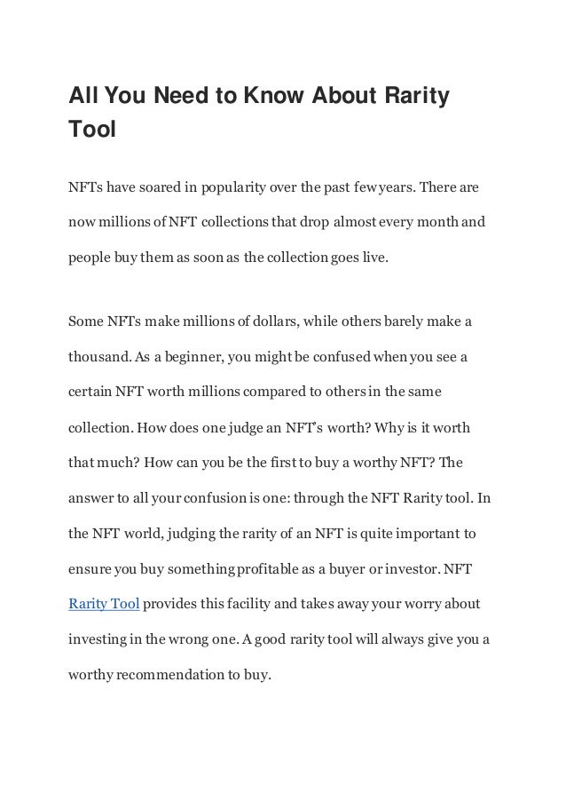 All You Need to Know About Rarity
Tool
NFTs have soared in popularity over the past few years. There are
now millions of NFT collections that drop almost every month and
people buy them as soon as the collection goes live.
Some NFTs make millions of dollars, while others barely make a
thousand. As a beginner, you might be confused when you see a
certain NFT worth millions compared to others in the same
collection. How does one judge an NFT’s worth? Why is it worth
that much? How can you be the first to buy a worthy NFT? The
answer to all your confusion is one: through the NFT Rarity tool. In
the NFT world, judging the rarity of an NFT is quite important to
ensure you buy somethingprofitable as a buyer or investor. NFT
Rarity Tool provides this facility and takes away your worry about
investing in the wrong one. A good rarity tool will always give you a
worthy recommendation to buy.
 