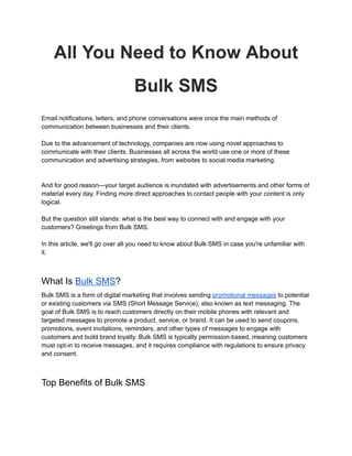 All You Need to Know About
Bulk SMS
Email notifications, letters, and phone conversations were once the main methods of
communication between businesses and their clients.
Due to the advancement of technology, companies are now using novel approaches to
communicate with their clients. Businesses all across the world use one or more of these
communication and advertising strategies, from websites to social media marketing.
And for good reason—your target audience is inundated with advertisements and other forms of
material every day. Finding more direct approaches to contact people with your content is only
logical.
But the question still stands: what is the best way to connect with and engage with your
customers? Greetings from Bulk SMS.
In this article, we'll go over all you need to know about Bulk SMS in case you're unfamiliar with
it.
What Is Bulk SMS?
Bulk SMS is a form of digital marketing that involves sending promotional messages to potential
or existing customers via SMS (Short Message Service), also known as text messaging. The
goal of Bulk SMS is to reach customers directly on their mobile phones with relevant and
targeted messages to promote a product, service, or brand. It can be used to send coupons,
promotions, event invitations, reminders, and other types of messages to engage with
customers and build brand loyalty. Bulk SMS is typically permission-based, meaning customers
must opt-in to receive messages, and it requires compliance with regulations to ensure privacy
and consent.
Top Benefits of Bulk SMS
 
