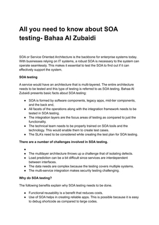 All you need to know about SOA
testing- Bahaa Al Zubaidi
SOA or Service Oriented Architecture is the backbone for enterprise systems today.
With businesses relying on IT systems, a robust SOA is necessary to the system can
operate seamlessly. This makes it essential to test the SOA to find out if it can
effectively support the system.
SOA testing
A service would have an architecture that is multi-layered. The entire architecture
needs to be tested and this type of testing is referred to as SOA testing. Bahaa Al
Zubaidi presents basic facts about SOA testing:
● SOA is formed by software components, legacy apps, mid-tier components,
and the back end.
● All facets of the operations along with the integration framework needs to be
tested in SOA testing.
● The integration layers are the focus areas of testing as compared to just the
functionality.
● The technical team needs to be properly trained on SOA tools and the
technology. This would enable them to create test cases.
● The SLA’s need to be considered while creating the test plan for SOA testing.
There are a number of challenges involved in SOA testing.
●
● The multilayer architecture throws up a challenge that of isolating defects.
● Load prediction can be a bit difficult since services are interdependent
between interfaces.
● The data needs are complex because the testing covers multiple systems.
● The multi-service integration makes security testing challenging.
Why do SOA testing?
The following benefits explain why SOA testing needs to be done.
● Functional reusability is a benefit that reduces costs.
● Use of SOA helps in creating reliable apps. This is possible because it is easy
to debug shortcode as compared to large codes.
 