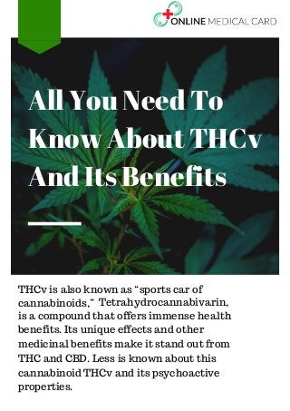 THCv is also known as “sports car of
cannabinoids,” Tetrahydrocannabivarin,
is a compound that offers immense health
benefits. Its unique effects and other
medicinal benefits make it stand out from
THC and CBD. Less is known about this
cannabinoid THCv and its psychoactive
properties.
All You Need To
Know About THCv
And Its Benefits
 