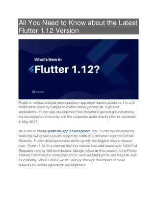 All You Need to Know about the Latest
Flutter 1.12 Version
Flutter is not just another cross-platform app development platform. It is a UI
toolkit developed by Google to create natively compiled, high-end
applications. Flutter app development has, therefore, gained ground among
the developer’s community and the corporate world shortly after its launched
in May 2017.
As a robust cross-platform app development tool, Flutter has become the
fastest growing open-source project by State of Octoverse report of GitHub.
Recently, Flutter developers have come up with the biggest stable release
ever- Flutter 1.12. It is claimed that this release has addressed over 1900 Pull
Requests sent by 188 contributors. Google released this version in the Flutter
Interact Event held in December 2019. Here we highlight its key features and
functionality. What’s more, we will also go through the impact of these
features on mobile application development.
 