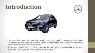Introduction
 Car manufacturers all over the world are dedicated to ensuring that their
customers get the best experience, which is why companies constantly introduce
newer technologies and innovations.
 Today, car buyers can choose from a number of options in hatchbacks, sedans,
SUVs, etc., equipped with the best of technologies.
 