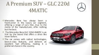 A Premium SUV – GLC 220d
4MATIC
 Mercedes Benz has always been a
frontrunner in the luxury car segment,
offering a range of cars that, true to the
motto of the manufacturer, offer nothing
but the best.
 The Mercedes Benz GLC 220d 4MATIC is an
SUV by the brand that offers a drive like
never before.
 The car comes with radical technologies,
best-in-class features, and delivers an
excellent fuel efficiency, making it a
preferred choice in the country.
 