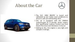 About the Car
 The GLC 220d 4MATIC is tuned and
calibrated as per Indian road conditions to
ensure a safe yet exhilarating drive.
 The car is equipped with the OM654
Turbocharged I4, 4-cylinder diesel engine
that significantly reduces friction loss and
lowers the noise and vibrations in the car.
 Adding to this, the engine is very light and
compact in design.
 