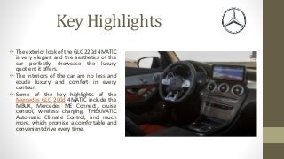 Key Highlights
 The exterior look of the GLC 220d 4MATIC
is very elegant and the aesthetics of the
car perfectly showcase the luxury
quotient it offers.
 The interiors of the car are no less and
exude luxury and comfort in every
contour.
 Some of the key highlights of the
Mercedes GLC 200d 4MATIC include the
MBUX, Mercedes ME Connect, cruise
control, wireless charging, THERMATIC
Automatic Climate Control, and much
more, which promise a comfortable and
convenient drive every time.
 