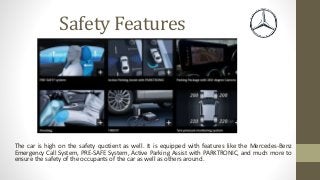 Safety Features
The car is high on the safety quotient as well. It is equipped with features like the Mercedes-Benz
Emergency Call System, PRE-SAFE System, Active Parking Assist with PARKTRONIC, and much more to
ensure the safety of the occupants of the car as well as others around.
 
