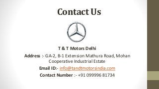 Contact Us
T & T Motors Delhi
Address :- GA-2, B-1 Extension Mathura Road, Mohan
Cooperative Industrial Estate
Email ID:- info@tandtmotorsindia.com
Contact Number :- +91 099996 81734
 
