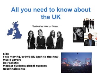All you need to know about
               the UK




Size
Fast moving/crowded/open to the new
Music Lovers
Be realistic
Modest success/global success
Reconnaissance
 