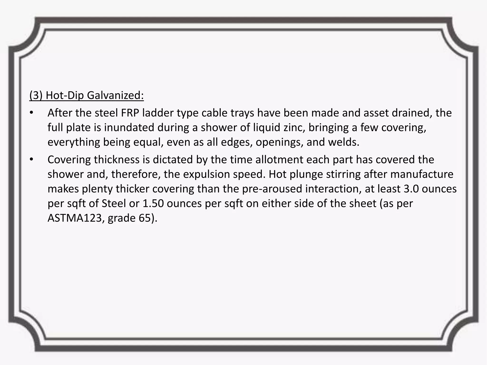 (3) Hot-Dip Galvanized:
• After the steel FRP ladder type cable trays have been made and asset drained, the
full plate is inundated during a shower of liquid zinc, bringing a few covering,
everything being equal, even as all edges, openings, and welds.
• Covering thickness is dictated by the time allotment each part has covered the
shower and, therefore, the expulsion speed. Hot plunge stirring after manufacture
makes plenty thicker covering than the pre-aroused interaction, at least 3.0 ounces
per sqft of Steel or 1.50 ounces per sqft on either side of the sheet (as per
ASTMA123, grade 65).
 