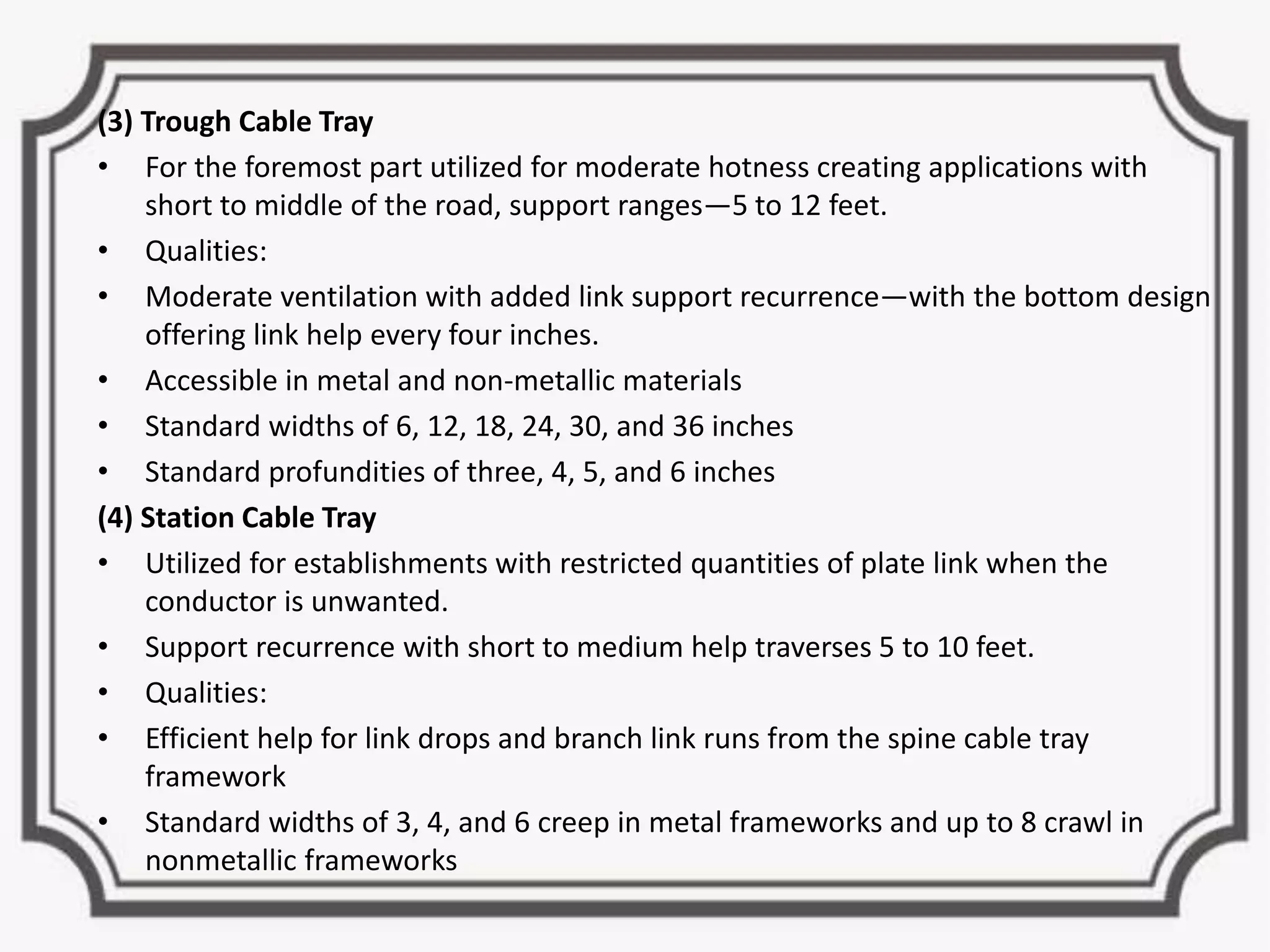 (3) Trough Cable Tray
• For the foremost part utilized for moderate hotness creating applications with
short to middle of the road, support ranges—5 to 12 feet.
• Qualities:
• Moderate ventilation with added link support recurrence—with the bottom design
offering link help every four inches.
• Accessible in metal and non-metallic materials
• Standard widths of 6, 12, 18, 24, 30, and 36 inches
• Standard profundities of three, 4, 5, and 6 inches
(4) Station Cable Tray
• Utilized for establishments with restricted quantities of plate link when the
conductor is unwanted.
• Support recurrence with short to medium help traverses 5 to 10 feet.
• Qualities:
• Efficient help for link drops and branch link runs from the spine cable tray
framework
• Standard widths of 3, 4, and 6 creep in metal frameworks and up to 8 crawl in
nonmetallic frameworks
 