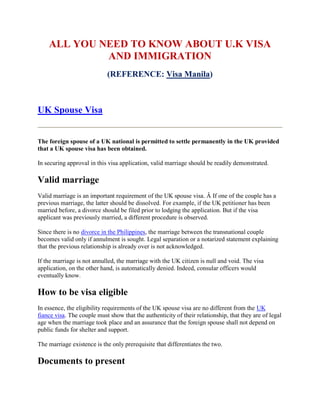 ALL YOU NEED TO KNOW ABOUT U.K VISA
             AND IMMIGRATION
                            (REFERENCE: Visa Manila)



UK Spouse Visa


The foreign spouse of a UK national is permitted to settle permanently in the UK provided
that a UK spouse visa has been obtained.

In securing approval in this visa application, valid marriage should be readily demonstrated.

Valid marriage
Valid marriage is an important requirement of the UK spouse visa. Â If one of the couple has a
previous marriage, the latter should be dissolved. For example, if the UK petitioner has been
married before, a divorce should be filed prior to lodging the application. But if the visa
applicant was previously married, a different procedure is observed.

Since there is no divorce in the Philippines, the marriage between the transnational couple
becomes valid only if annulment is sought. Legal separation or a notarized statement explaining
that the previous relationship is already over is not acknowledged.

If the marriage is not annulled, the marriage with the UK citizen is null and void. The visa
application, on the other hand, is automatically denied. Indeed, consular officers would
eventually know.

How to be visa eligible
In essence, the eligibility requirements of the UK spouse visa are no different from the UK
fiance visa. The couple must show that the authenticity of their relationship, that they are of legal
age when the marriage took place and an assurance that the foreign spouse shall not depend on
public funds for shelter and support.

The marriage existence is the only prerequisite that differentiates the two.

Documents to present
 
