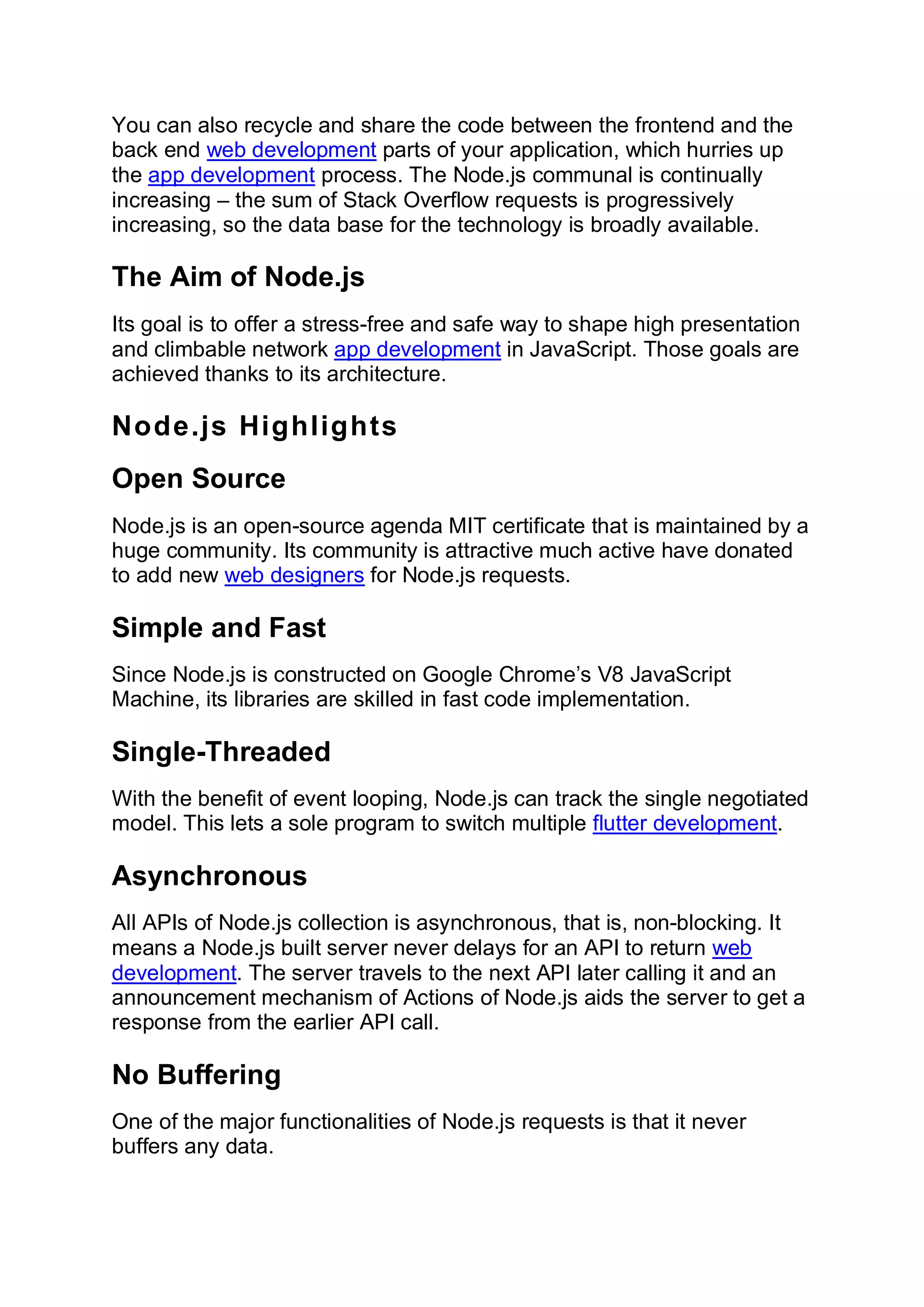 You can also recycle and share the code between the frontend and the
back end web development parts of your application, which hurries up
the app development process. The Node.js communal is continually
increasing – the sum of Stack Overflow requests is progressively
increasing, so the data base for the technology is broadly available.
The Aim of Node.js
Its goal is to offer a stress-free and safe way to shape high presentation
and climbable network app development in JavaScript. Those goals are
achieved thanks to its architecture.
Node.js Highlights
Open Source
Node.js is an open-source agenda MIT certificate that is maintained by a
huge community. Its community is attractive much active have donated
to add new web designers for Node.js requests.
Simple and Fast
Since Node.js is constructed on Google Chrome’s V8 JavaScript
Machine, its libraries are skilled in fast code implementation.
Single-Threaded
With the benefit of event looping, Node.js can track the single negotiated
model. This lets a sole program to switch multiple flutter development.
Asynchronous
All APIs of Node.js collection is asynchronous, that is, non-blocking. It
means a Node.js built server never delays for an API to return web
development. The server travels to the next API later calling it and an
announcement mechanism of Actions of Node.js aids the server to get a
response from the earlier API call.
No Buffering
One of the major functionalities of Node.js requests is that it never
buffers any data.
 